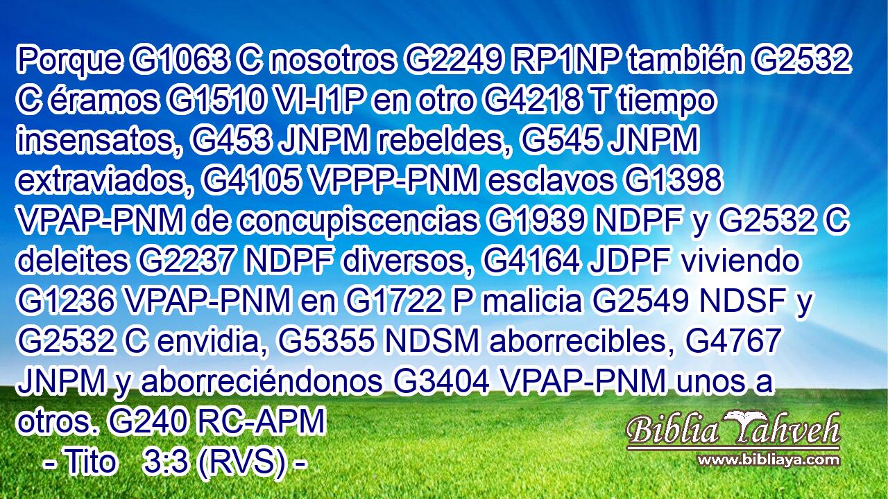 Porque G1063 C nosotros G2249 RP1NP también G2532 C éramos G1510 VI-I1P en otro G4218 T tiempo insensatos, G453 JNPM rebeldes, G545 JNPM extraviados, G4105 VPPP-PNM esclavos G1398 VPAP-PNM de concupiscencias G1939 NDPF y G2532 C deleites G2237 NDPF diversos, G4164 JDPF viviendo G1236 VPAP-PNM en G1722 P malicia G2549 NDSF y G2532 C envidia, G5355 NDSM aborrecibles, G4767 JNPM y aborreciéndonos G3404 VPAP-PNM unos a otros. G240 RC-APM 