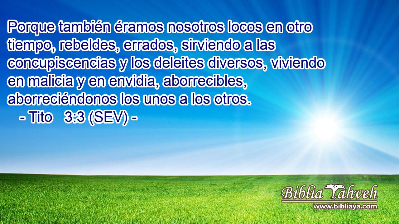 Porque también éramos nosotros locos en otro tiempo, rebeldes, errados, sirviendo a las concupiscencias y los deleites diversos, viviendo en malicia y en envidia, aborrecibles, aborreciéndonos los unos a los otros.