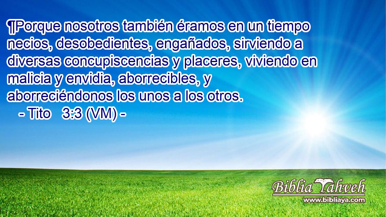  ¶Porque nosotros también éramos en un tiempo necios, desobedientes, engañados, sirviendo a diversas concupiscencias y placeres, viviendo en malicia y envidia, aborrecibles, y aborreciéndonos los unos a los otros. 