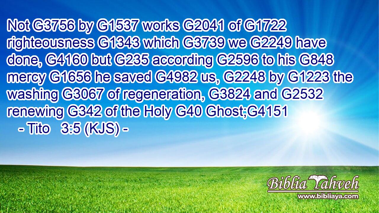 Not G3756 by G1537 works G2041 of G1722 righteousness G1343 which G3739 we G2249 have done, G4160 but G235 according G2596 to his G848 mercy G1656 he saved G4982 us, G2248 by G1223 the washing G3067 of regeneration, G3824 and G2532 renewing G342 of the Holy G40 Ghost;G4151