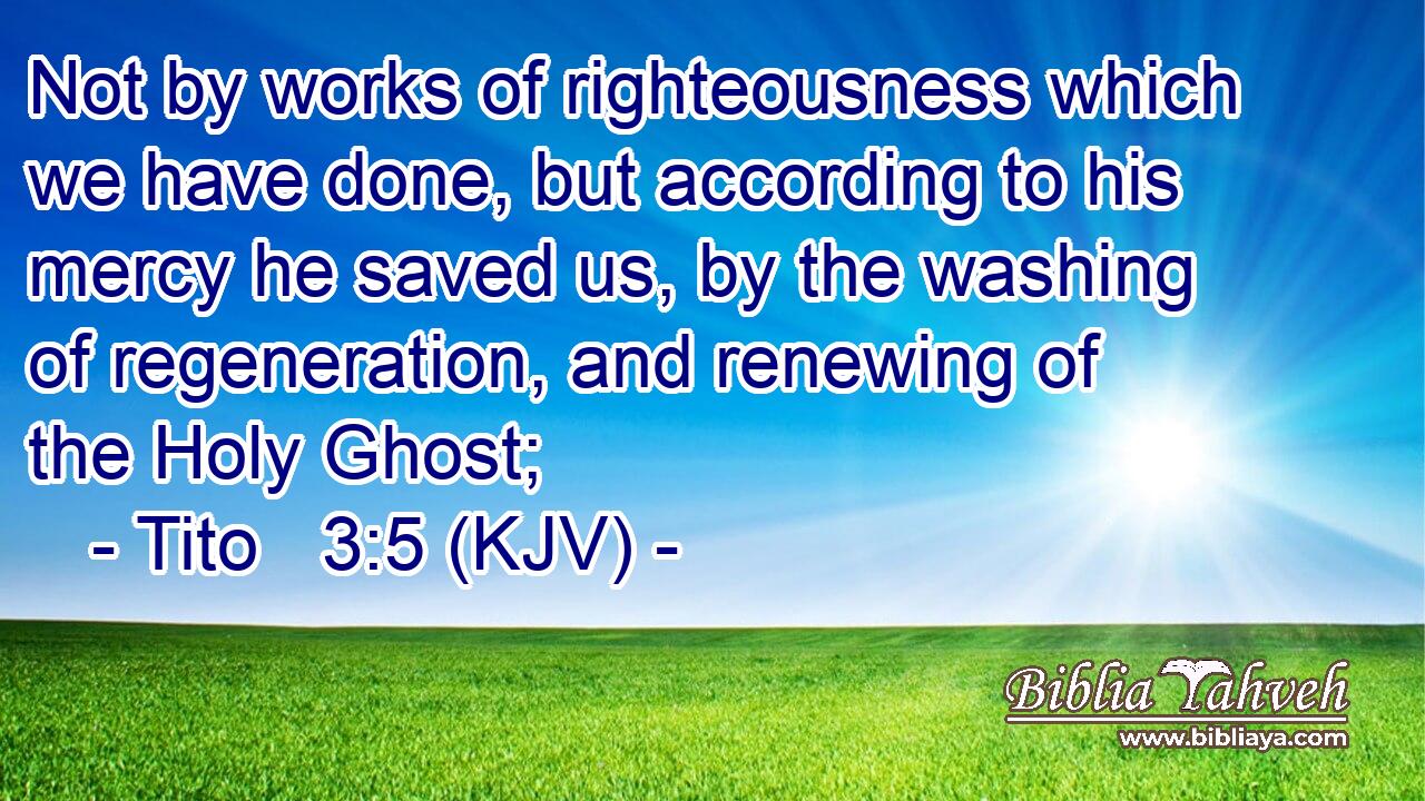 Not by works of righteousness which we have done, but according to his mercy he saved us, by the washing of regeneration, and renewing of the Holy Ghost;