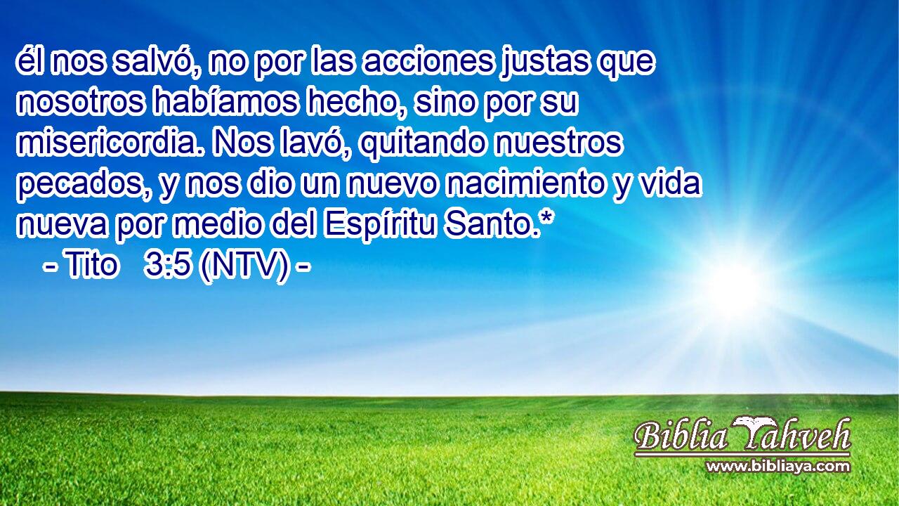 él nos salvó, no por las acciones justas que nosotros habíamos hecho, sino por su misericordia. Nos lavó, quitando nuestros pecados, y nos dio un nuevo nacimiento y vida nueva por medio del Espíritu Santo.*