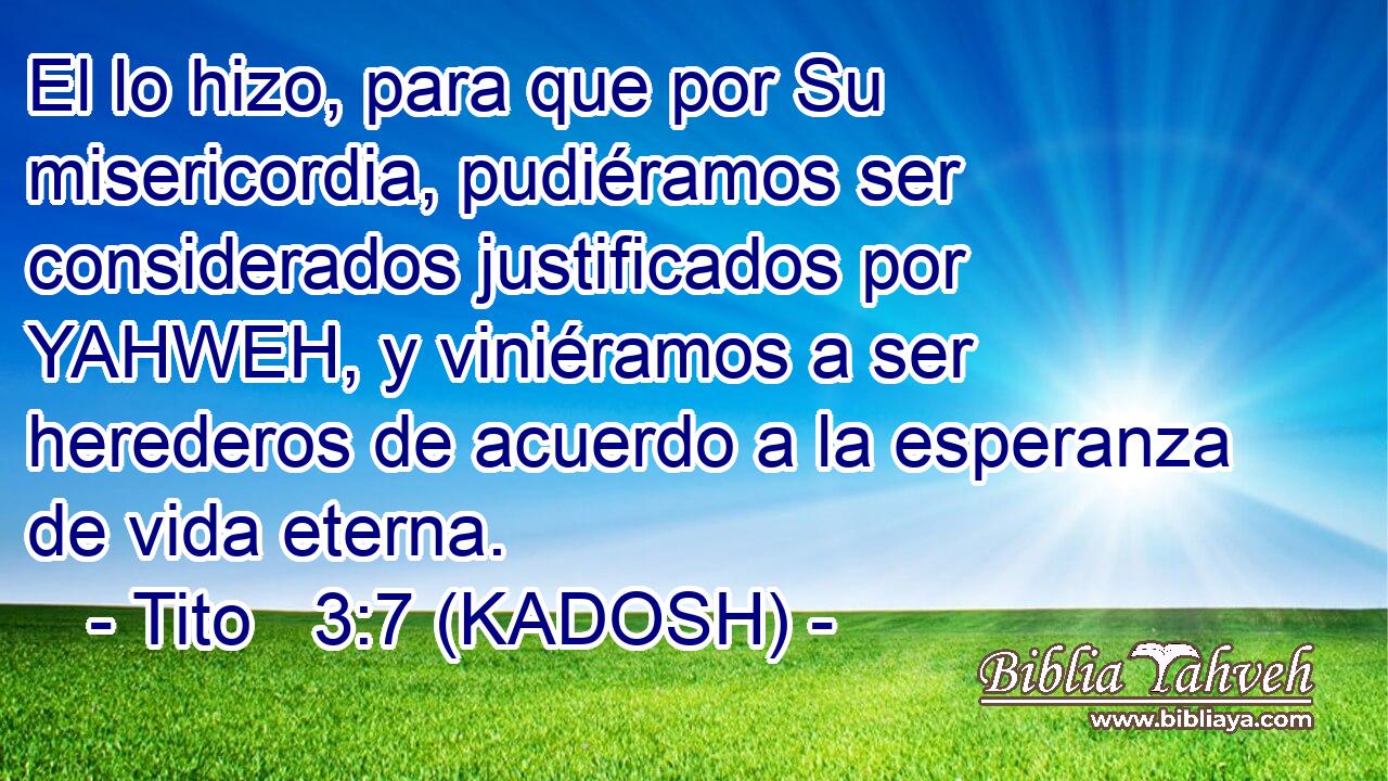  El lo hizo, para que por Su misericordia, pudiéramos ser considerados justificados por YAHWEH, y viniéramos a ser herederos de acuerdo a la esperanza de vida eterna. 