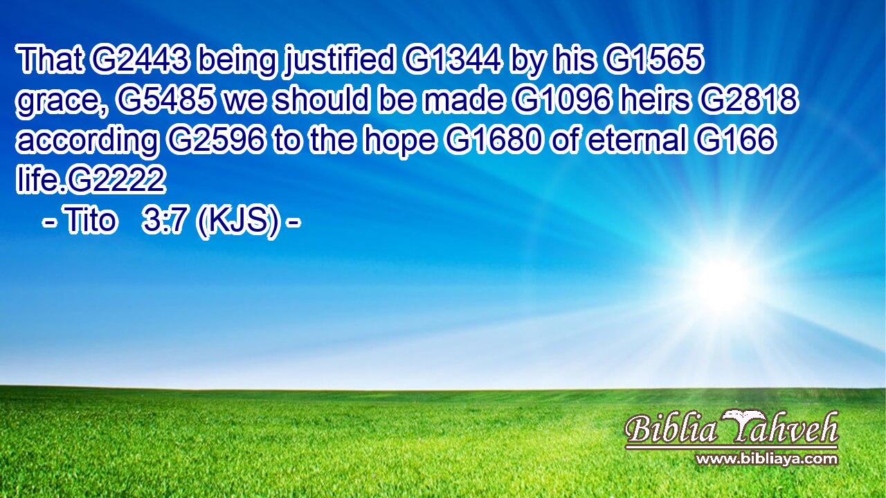 That G2443 being justified G1344 by his G1565 grace, G5485 we should be made G1096 heirs G2818 according G2596 to the hope G1680 of eternal G166 life.G2222