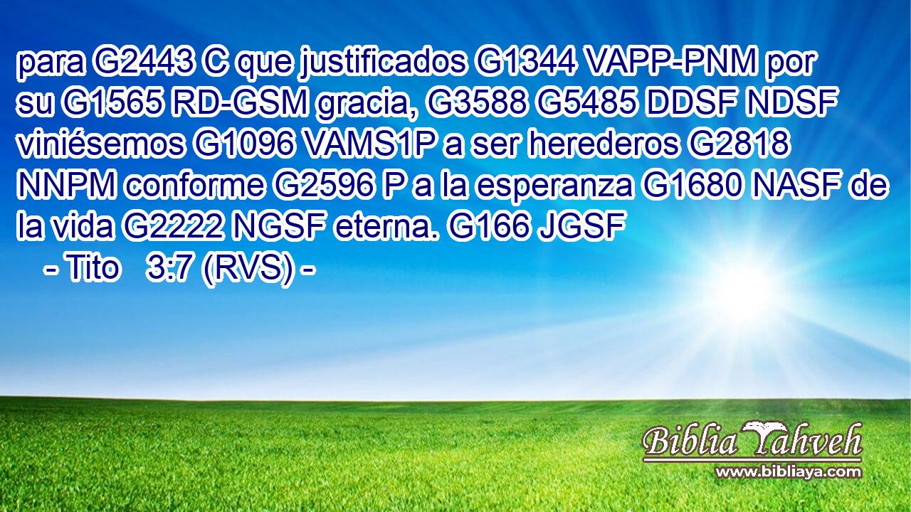 para G2443 C que justificados G1344 VAPP-PNM por su G1565 RD-GSM gracia, G3588 G5485 DDSF NDSF viniésemos G1096 VAMS1P a ser herederos G2818 NNPM conforme G2596 P a la esperanza G1680 NASF de la vida G2222 NGSF eterna. G166 JGSF 