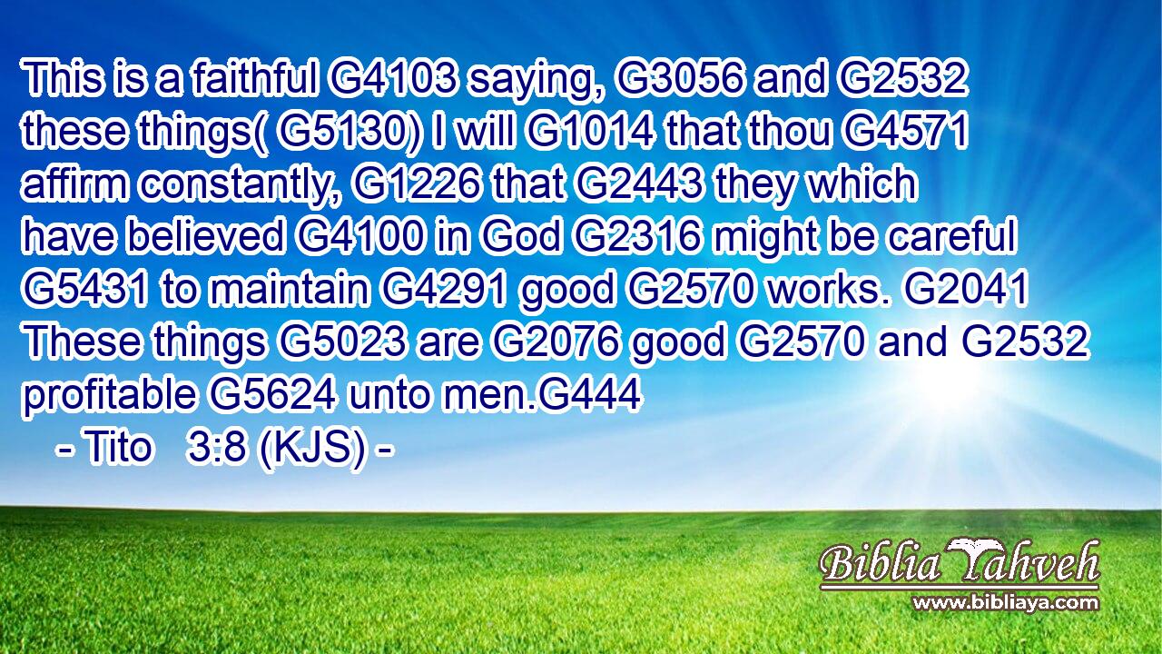 This is a faithful G4103 saying, G3056 and G2532 these things( G5130) I will G1014 that thou G4571 affirm constantly, G1226 that G2443 they which have believed G4100 in God G2316 might be careful G5431 to maintain G4291 good G2570 works. G2041 These things G5023 are G2076 good G2570 and G2532 profitable G5624 unto men.G444