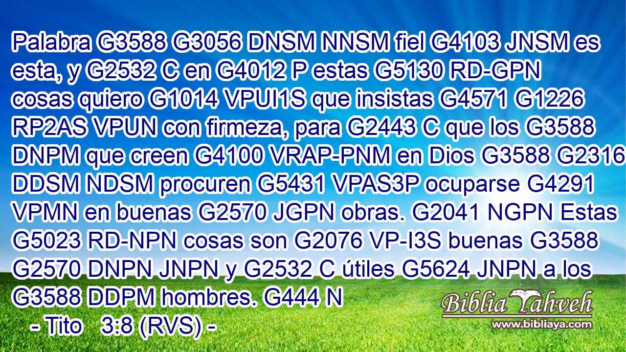 Palabra G3588 G3056 DNSM NNSM fiel G4103 JNSM es esta, y G2532 C en G4012 P estas G5130 RD-GPN cosas quiero G1014 VPUI1S que insistas G4571 G1226 RP2AS VPUN con firmeza, para G2443 C que los G3588 DNPM que creen G4100 VRAP-PNM en Dios G3588 G2316 DDSM NDSM procuren G5431 VPAS3P ocuparse G4291 VPMN en buenas G2570 JGPN obras. G2041 NGPN Estas G5023 RD-NPN cosas son G2076 VP-I3S buenas G3588 G2570 DNPN JNPN y G2532 C útiles G5624 JNPN a los G3588 DDPM hombres. G444 N