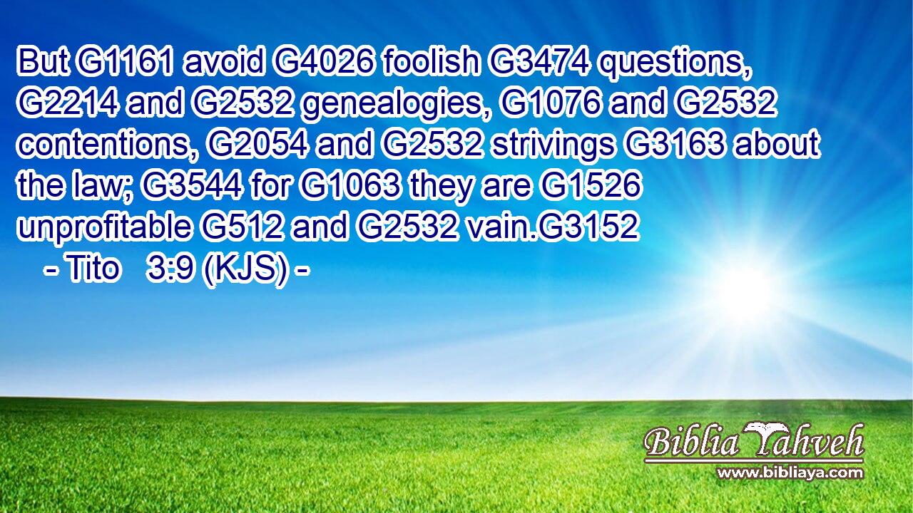 But G1161 avoid G4026 foolish G3474 questions, G2214 and G2532 genealogies, G1076 and G2532 contentions, G2054 and G2532 strivings G3163 about the law; G3544 for G1063 they are G1526 unprofitable G512 and G2532 vain.G3152