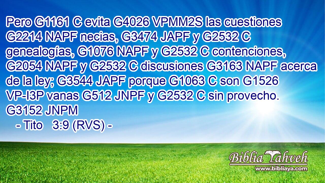 Pero G1161 C evita G4026 VPMM2S las cuestiones G2214 NAPF necias, G3474 JAPF y G2532 C genealogías, G1076 NAPF y G2532 C contenciones, G2054 NAPF y G2532 C discusiones G3163 NAPF acerca de la ley; G3544 JAPF porque G1063 C son G1526 VP-I3P vanas G512 JNPF y G2532 C sin provecho. G3152 JNPM 