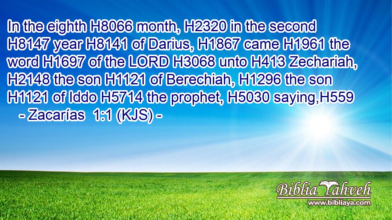 In the eighth H8066 month, H2320 in the second H8147 year H8141 of Darius, H1867 came H1961 the word H1697 of the LORD H3068 unto H413 Zechariah, H2148 the son H1121 of Berechiah, H1296 the son H1121 of Iddo H5714 the prophet, H5030 saying,H559