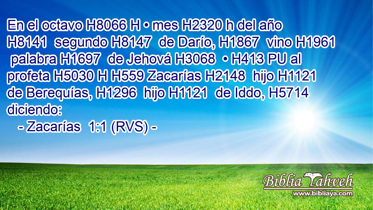 En el octavo H8066 H • mes H2320 h del año H8141  segundo H8147  de Darío, H1867  vino H1961  palabra H1697  de Jehová H3068  • H413 PU al profeta H5030 H H559 Zacarías H2148  hijo H1121  de Berequías, H1296  hijo H1121  de Iddo, H5714  diciendo: 