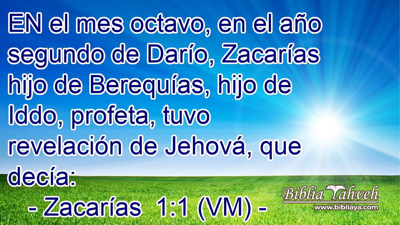  EN el mes octavo, en el año segundo de Darío, Zacarías hijo de Berequías, hijo de Iddo, profeta, tuvo revelación de Jehová, que decía: 