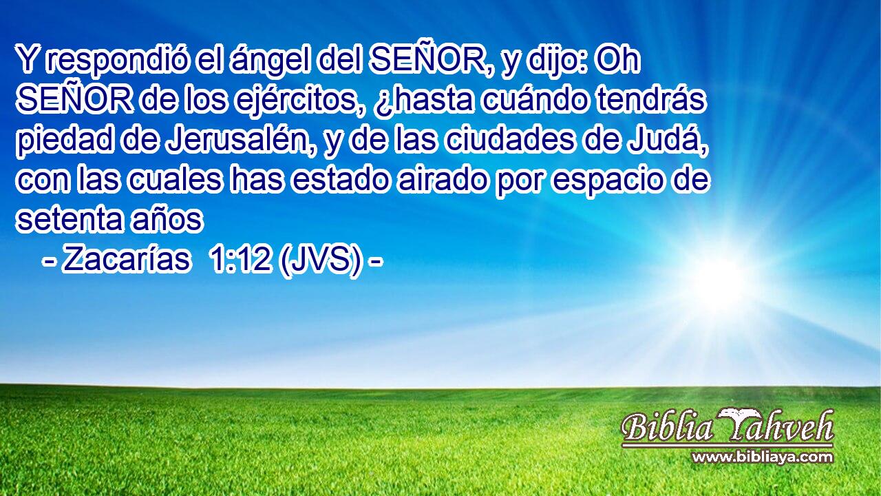Y respondió el ángel del SEÑOR, y dijo: Oh SEÑOR de los ejércitos, ¿hasta cuándo tendrás piedad de Jerusalén, y de las ciudades de Judá, con las cuales has estado airado por espacio de setenta años