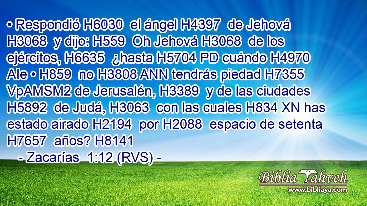 • Respondió H6030  el ángel H4397  de Jehová H3068  y dijo: H559  Oh Jehová H3068  de los ejércitos, H6635  ¿hasta H5704 PD cuándo H4970 AIe • H859  no H3808 ANN tendrás piedad H7355 VpAMSM2 de Jerusalén, H3389  y de las ciudades H5892  de Judá, H3063  con las cuales H834 XN has estado airado H2194  por H2088  espacio de setenta H7657  años? H8141  