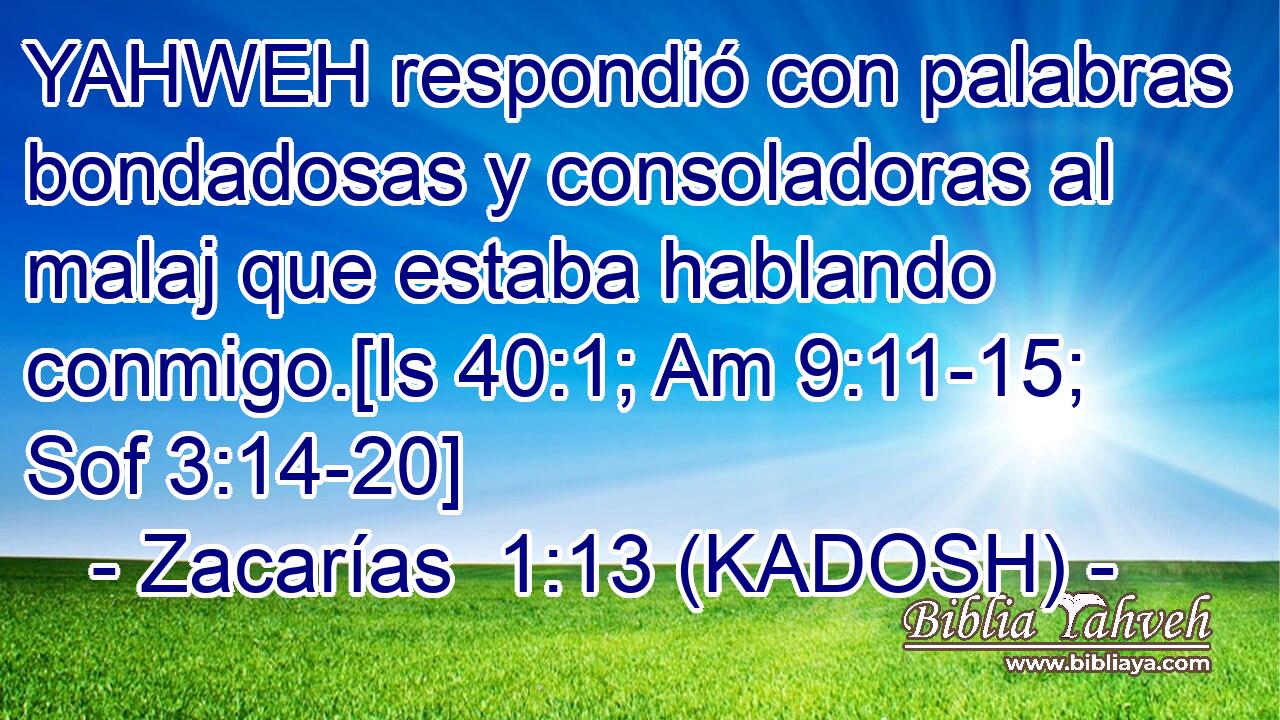  YAHWEH respondió con palabras bondadosas y consoladoras al malaj que estaba hablando conmigo.[Is 40:1; Am 9:11-15; Sof 3:14-20] 