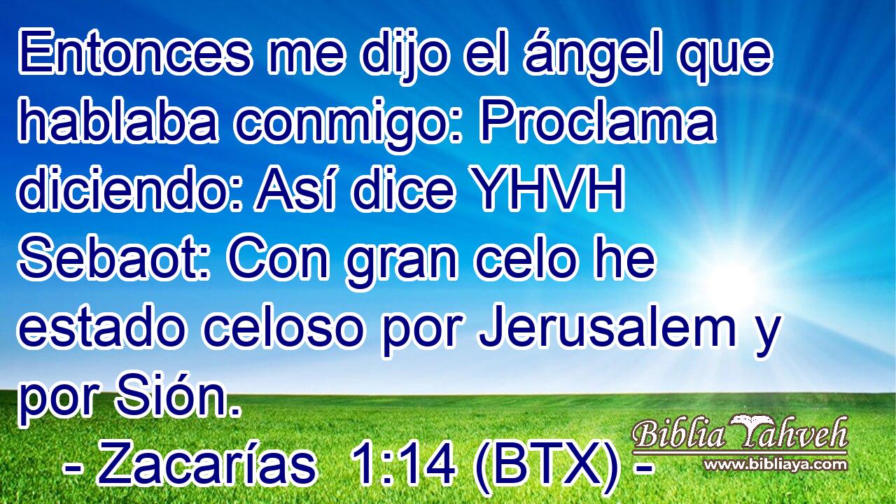 Entonces me dijo el ángel que hablaba conmigo: Proclama diciendo: Así dice YHVH Sebaot: Con gran celo he estado celoso por Jerusalem y por Sión.