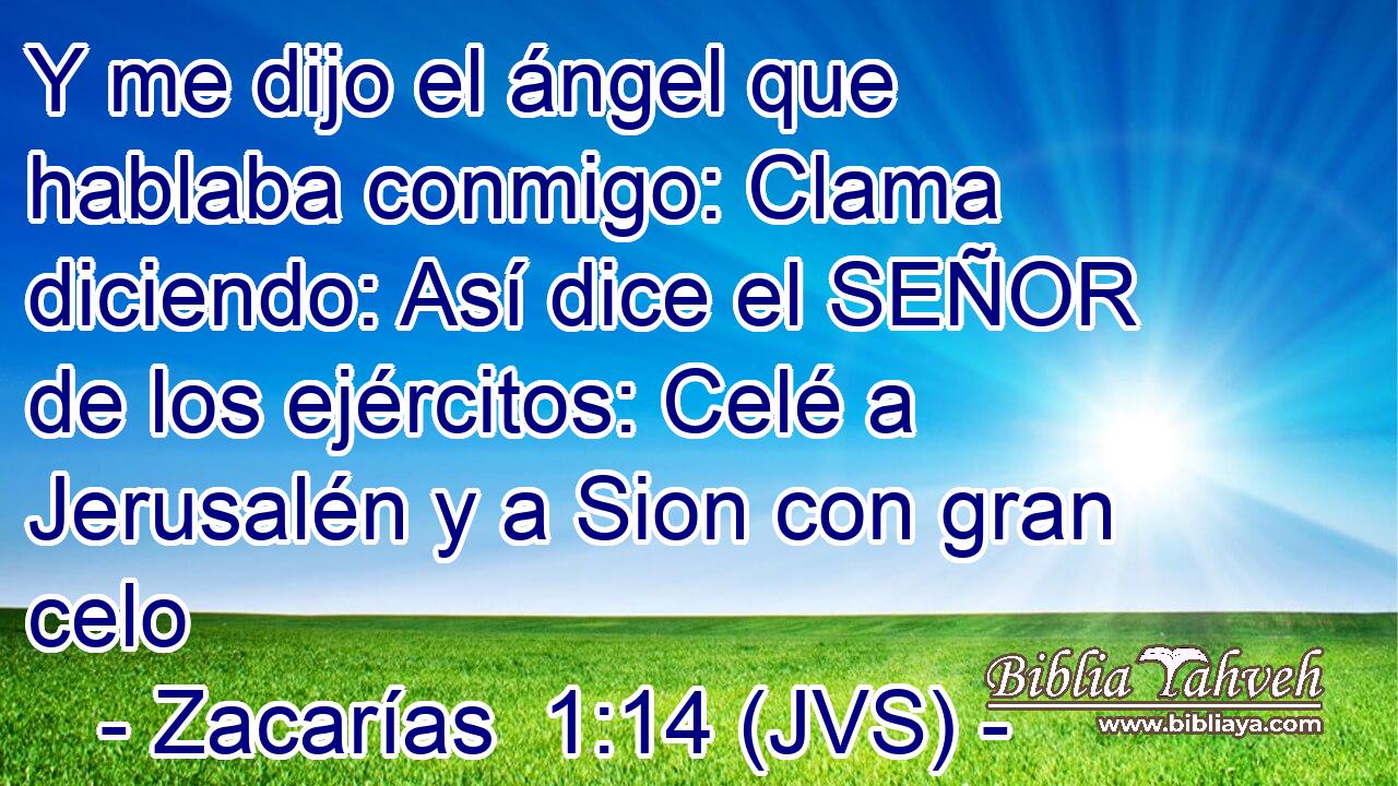 Y me dijo el ángel que hablaba conmigo: Clama diciendo: Así dice el SEÑOR de los ejércitos: Celé a Jerusalén y a Sion con gran celo
