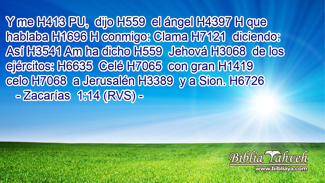 Y me H413 PU,  dijo H559  el ángel H4397 H que hablaba H1696 H conmigo: Clama H7121  diciendo: Así H3541 Am ha dicho H559  Jehová H3068  de los ejércitos: H6635  Celé H7065  con gran H1419  celo H7068  a Jerusalén H3389  y a Sion. H6726  