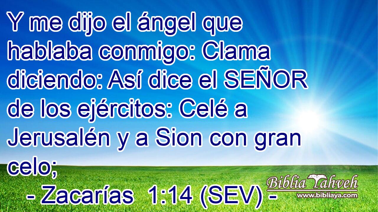 Y me dijo el ángel que hablaba conmigo: Clama diciendo: Así dice el SEÑOR de los ejércitos: Celé a Jerusalén y a Sion con gran celo;