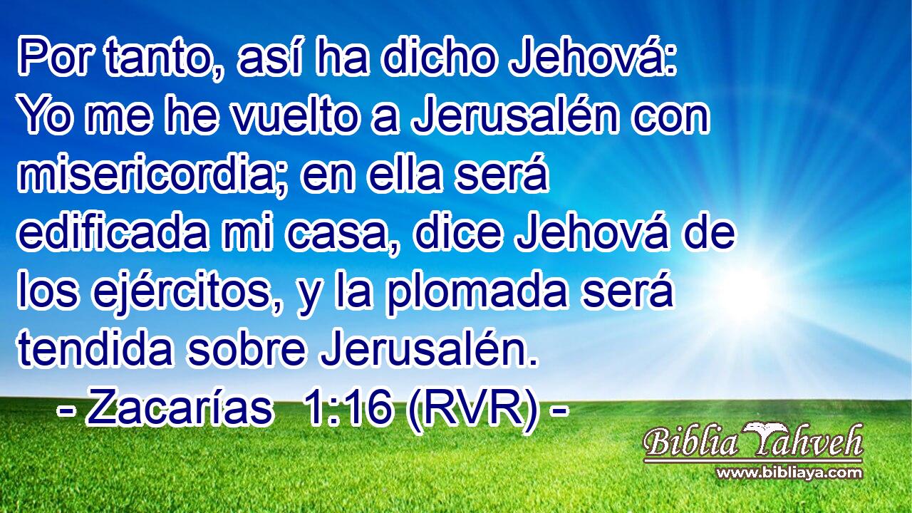 Por tanto, así ha dicho Jehová: Yo me he vuelto a Jerusalén con misericordia; en ella será edificada mi casa, dice Jehová de los ejércitos, y la plomada será tendida sobre Jerusalén.