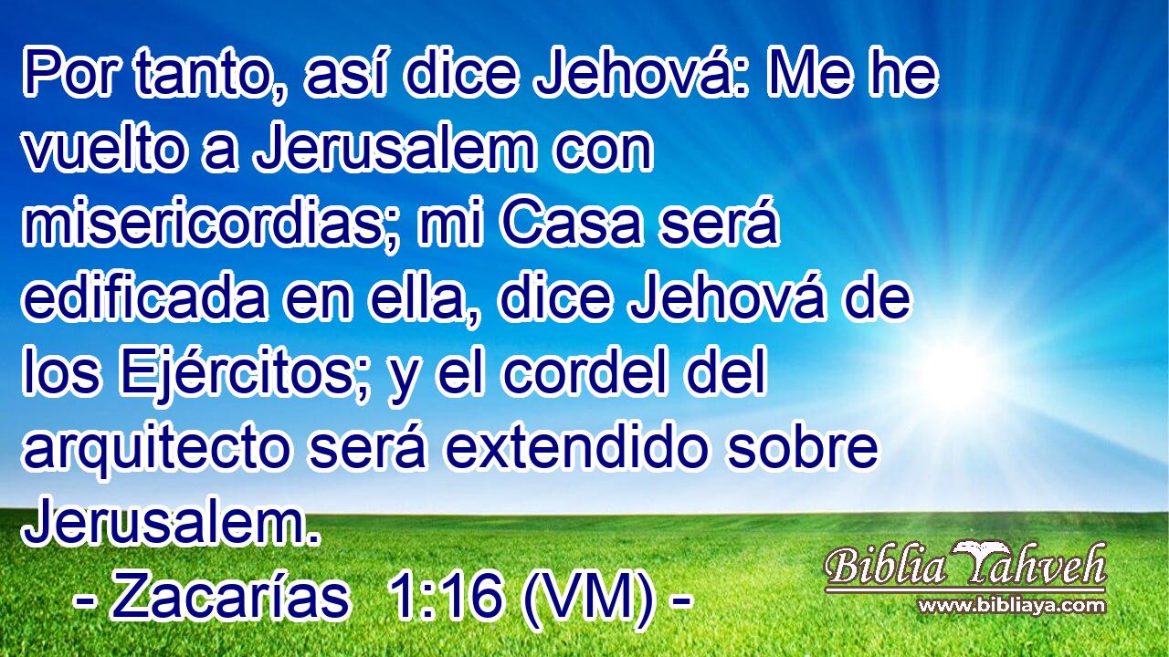  Por tanto, así dice Jehová: Me he vuelto a Jerusalem con misericordias; mi Casa será edificada en ella, dice Jehová de los Ejércitos; y el cordel del arquitecto será extendido sobre Jerusalem. 