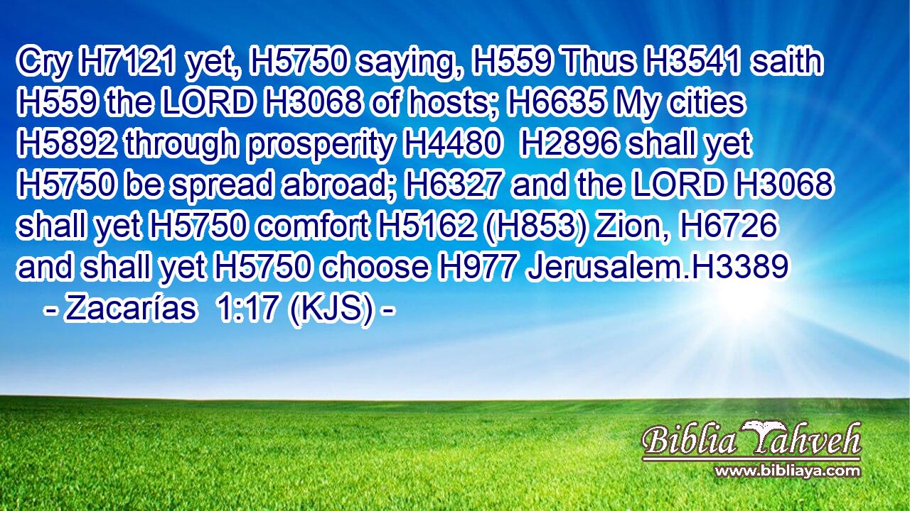 Cry H7121 yet, H5750 saying, H559 Thus H3541 saith H559 the LORD H3068 of hosts; H6635 My cities H5892 through prosperity H4480  H2896 shall yet H5750 be spread abroad; H6327 and the LORD H3068 shall yet H5750 comfort H5162 (H853) Zion, H6726 and shall yet H5750 choose H977 Jerusalem.H3389