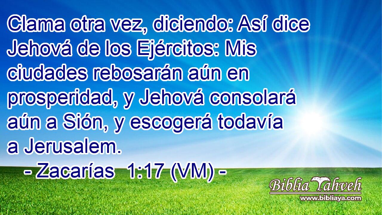  Clama otra vez, diciendo: Así dice Jehová de los Ejércitos: Mis ciudades rebosarán aún en prosperidad, y Jehová consolará aún a Sión, y escogerá todavía a Jerusalem. 
