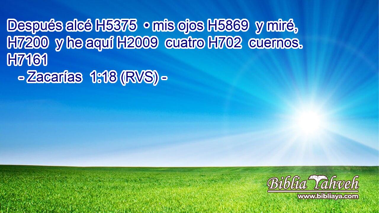 Después alcé H5375  • mis ojos H5869  y miré, H7200  y he aquí H2009  cuatro H702  cuernos. H7161  