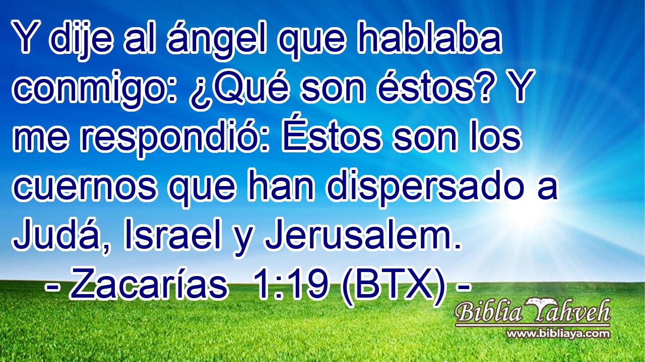 Y dije al ángel que hablaba conmigo: ¿Qué son éstos? Y me respondió: Éstos son los cuernos que han dispersado a Judá, Israel y Jerusalem.