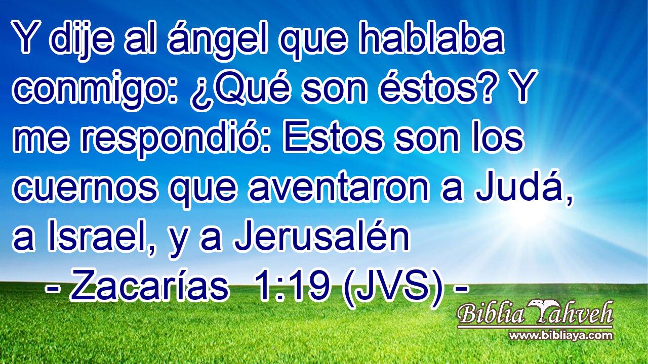 Y dije al ángel que hablaba conmigo: ¿Qué son éstos? Y me respondió: Estos son los cuernos que aventaron a Judá, a Israel, y a Jerusalén