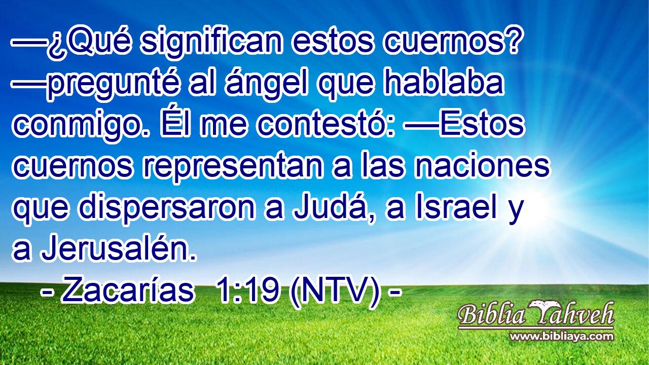 —¿Qué significan estos cuernos? —pregunté al ángel que hablaba conmigo. Él me contestó: —Estos cuernos representan a las naciones que dispersaron a Judá, a Israel y a Jerusalén.