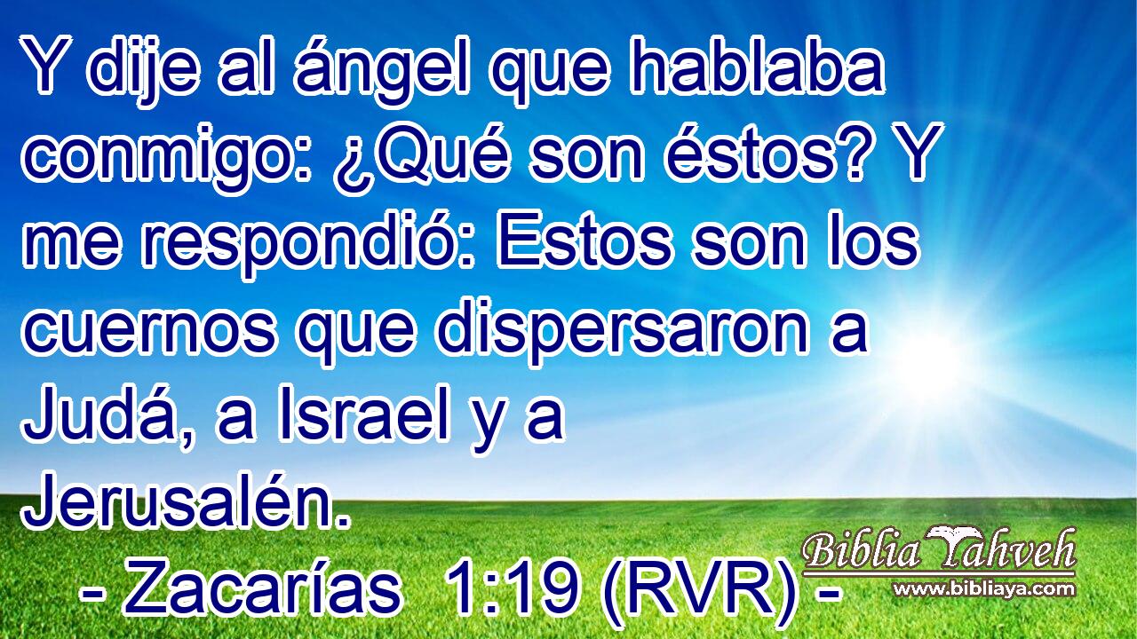 Y dije al ángel que hablaba conmigo: ¿Qué son éstos? Y me respondió: Estos son los cuernos que dispersaron a Judá, a Israel y a Jerusalén.