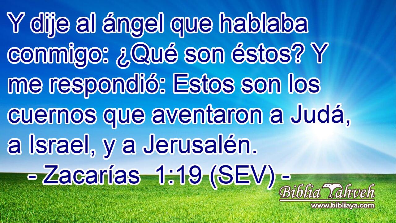 Y dije al ángel que hablaba conmigo: ¿Qué son éstos? Y me respondió: Estos son los cuernos que aventaron a Judá, a Israel, y a Jerusalén.