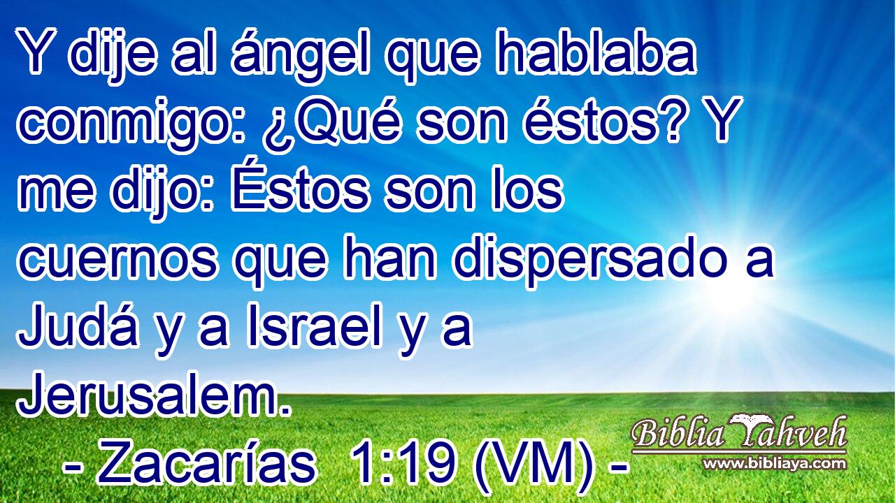  Y dije al ángel que hablaba conmigo: ¿Qué son éstos? Y me dijo: Éstos son los cuernos que han dispersado a Judá y a Israel y a Jerusalem. 