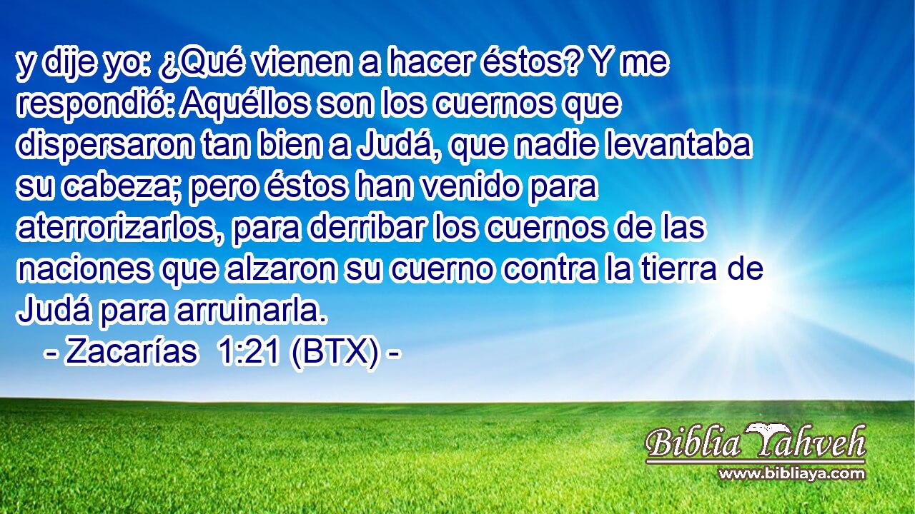y dije yo: ¿Qué vienen a hacer éstos? Y me respondió: Aquéllos son los cuernos que dispersaron tan bien a Judá, que nadie levantaba su cabeza; pero éstos han venido para aterrorizarlos, para derribar los cuernos de las naciones que alzaron su cuerno contra la tierra de Judá para arruinarla.
