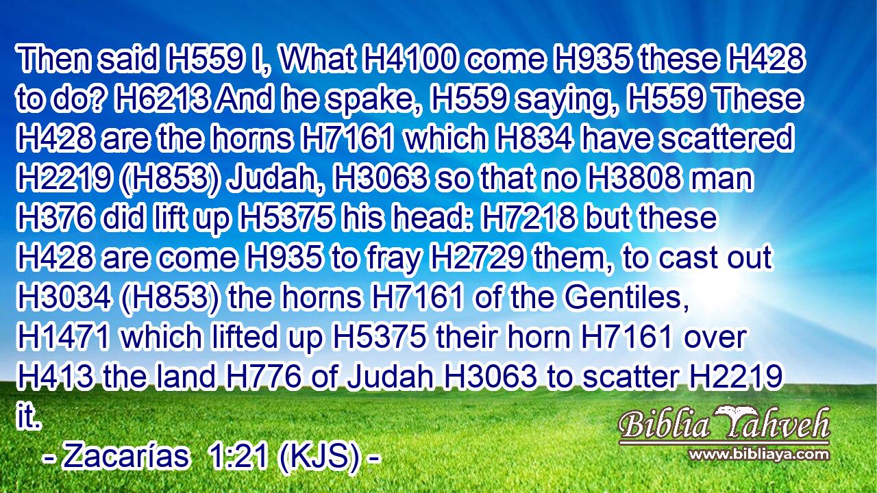 Then said H559 I, What H4100 come H935 these H428 to do? H6213 And he spake, H559 saying, H559 These H428 are the horns H7161 which H834 have scattered H2219 (H853) Judah, H3063 so that no H3808 man H376 did lift up H5375 his head: H7218 but these H428 are come H935 to fray H2729 them, to cast out H3034 (H853) the horns H7161 of the Gentiles, H1471 which lifted up H5375 their horn H7161 over H413 the land H776 of Judah H3063 to scatter H2219 it.