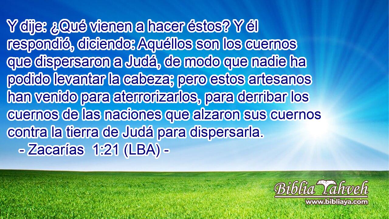 Y dije: ¿Qué vienen a hacer éstos? Y él respondió, diciendo: Aquéllos son los cuernos que dispersaron a Judá, de modo que nadie ha podido levantar la cabeza; pero estos artesanos han venido para aterrorizarlos, para derribar los cuernos de las naciones que alzaron sus cuernos contra la tierra de Judá para dispersarla.