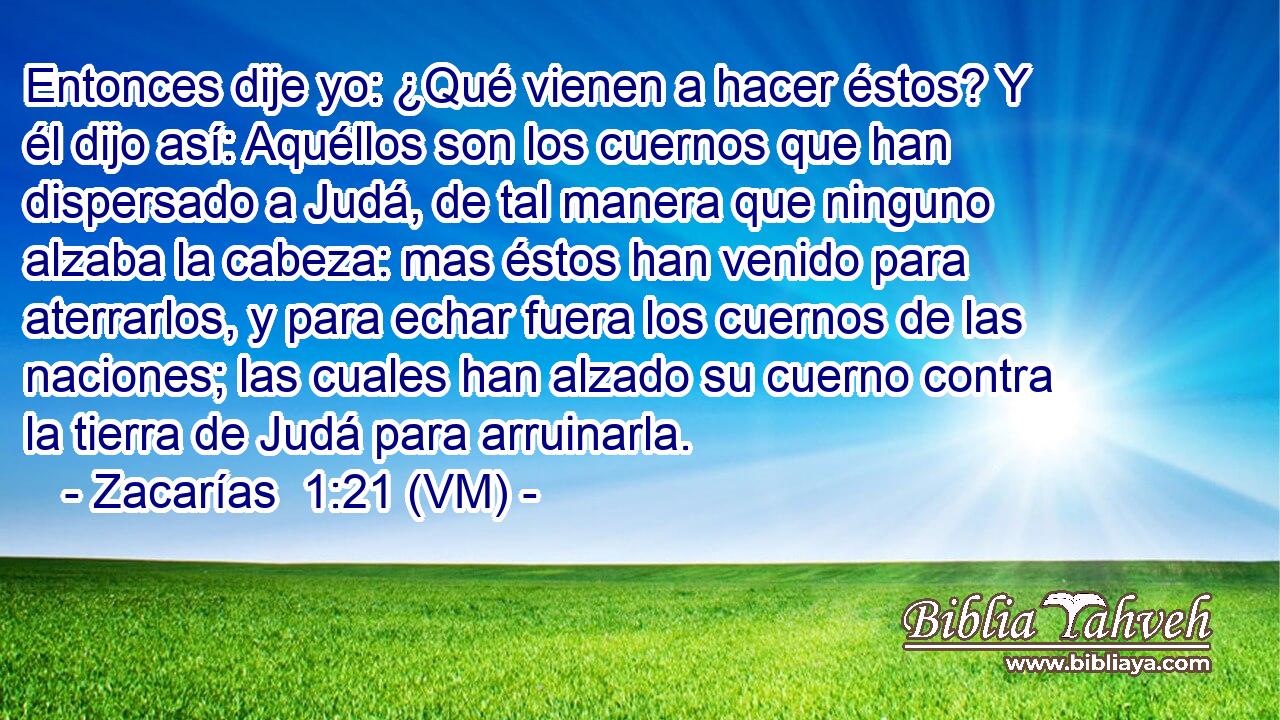  Entonces dije yo: ¿Qué vienen a hacer éstos? Y él dijo así: Aquéllos son los cuernos que han dispersado a Judá, de tal manera que ninguno alzaba la cabeza: mas éstos han venido para aterrarlos, y para echar fuera los cuernos de las naciones; las cuales han alzado su cuerno contra la tierra de Judá para arruinarla. 