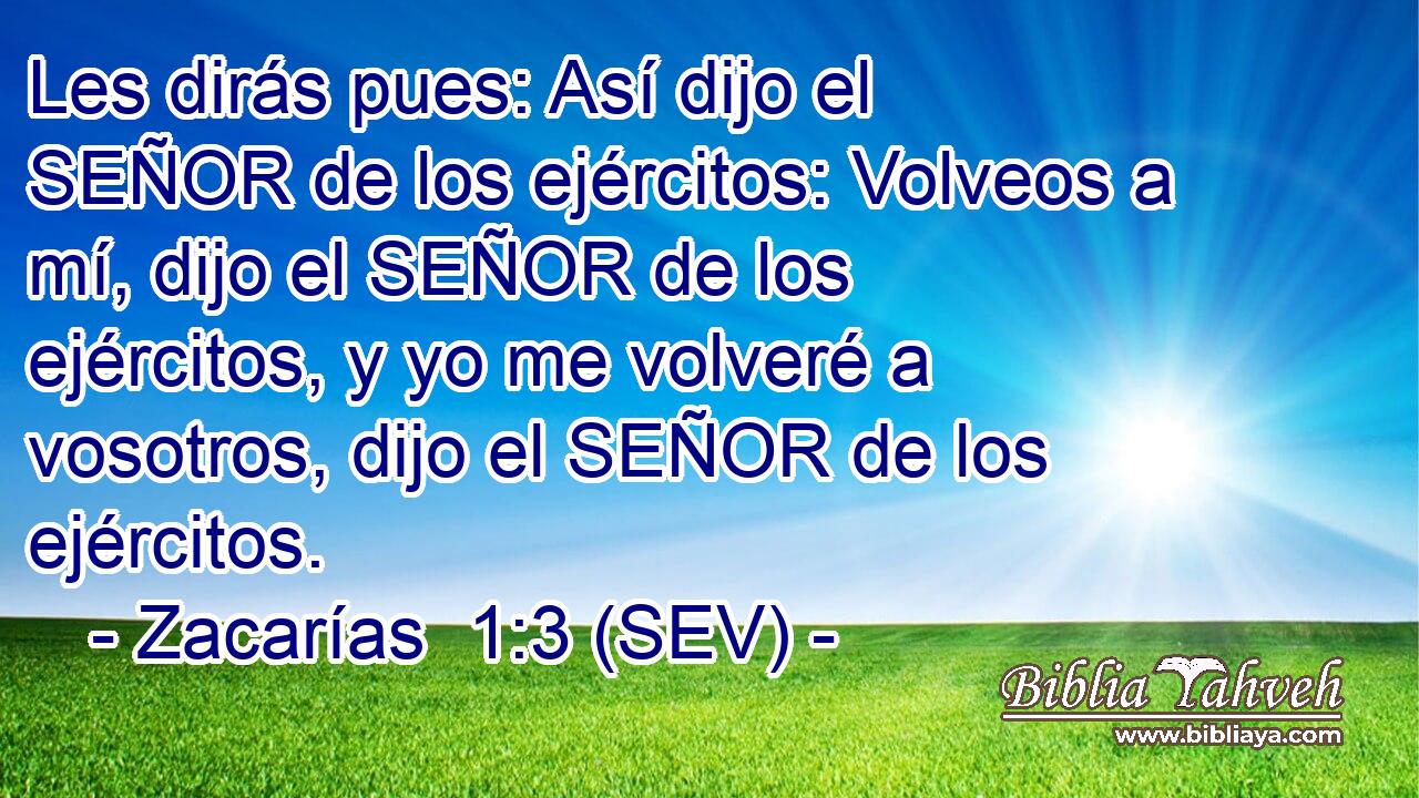 Les dirás pues: Así dijo el SEÑOR de los ejércitos: Volveos a mí, dijo el SEÑOR de los ejércitos, y yo me volveré a vosotros, dijo el SEÑOR de los ejércitos.