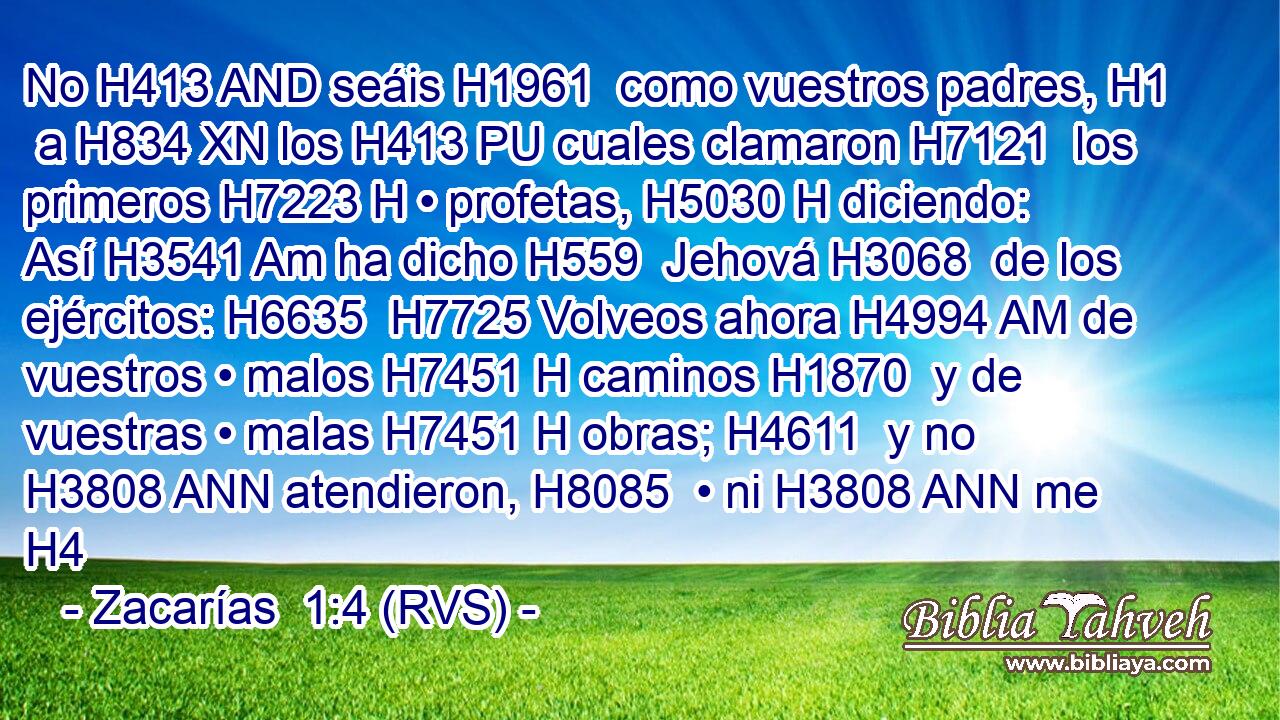 No H413 AND seáis H1961  como vuestros padres, H1  a H834 XN los H413 PU cuales clamaron H7121  los primeros H7223 H • profetas, H5030 H diciendo: Así H3541 Am ha dicho H559  Jehová H3068  de los ejércitos: H6635  H7725 Volveos ahora H4994 AM de vuestros • malos H7451 H caminos H1870  y de vuestras • malas H7451 H obras; H4611  y no H3808 ANN atendieron, H8085  • ni H3808 ANN me H4