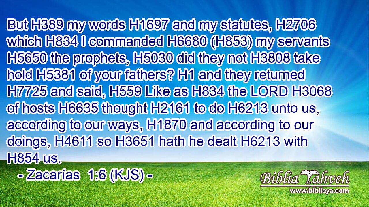 But H389 my words H1697 and my statutes, H2706 which H834 I commanded H6680 (H853) my servants H5650 the prophets, H5030 did they not H3808 take hold H5381 of your fathers? H1 and they returned H7725 and said, H559 Like as H834 the LORD H3068 of hosts H6635 thought H2161 to do H6213 unto us, according to our ways, H1870 and according to our doings, H4611 so H3651 hath he dealt H6213 with H854 us.