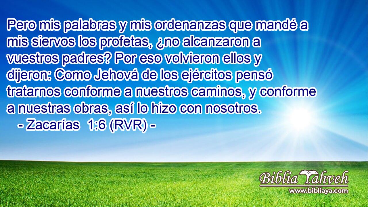 Pero mis palabras y mis ordenanzas que mandé a mis siervos los profetas, ¿no alcanzaron a vuestros padres? Por eso volvieron ellos y dijeron: Como Jehová de los ejércitos pensó tratarnos conforme a nuestros caminos, y conforme a nuestras obras, así lo hizo con nosotros.
