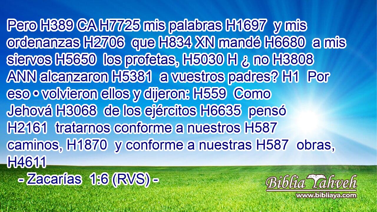 Pero H389 CA H7725 mis palabras H1697  y mis ordenanzas H2706  que H834 XN mandé H6680  a mis siervos H5650  los profetas, H5030 H ¿ no H3808 ANN alcanzaron H5381  a vuestros padres? H1  Por eso • volvieron ellos y dijeron: H559  Como Jehová H3068  de los ejércitos H6635  pensó H2161  tratarnos conforme a nuestros H587  caminos, H1870  y conforme a nuestras H587  obras, H4611 