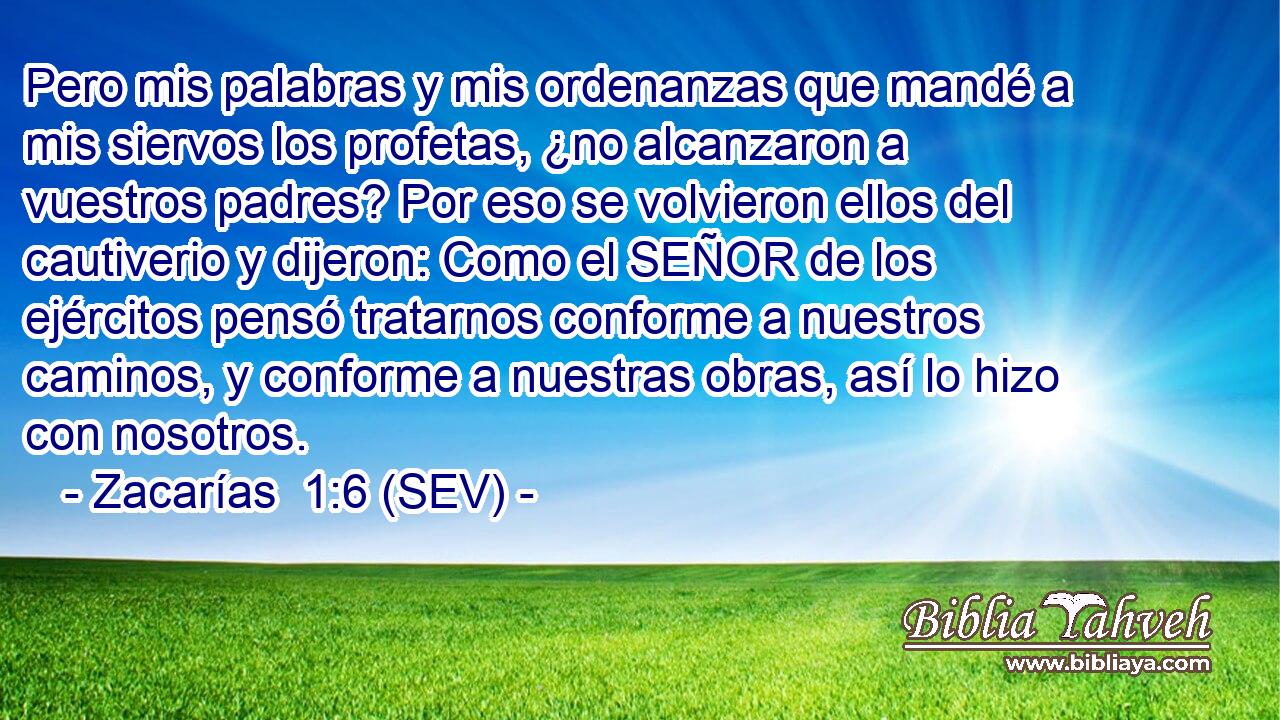 Pero mis palabras y mis ordenanzas que mandé a mis siervos los profetas, ¿no alcanzaron a vuestros padres? Por eso se volvieron ellos del cautiverio y dijeron: Como el SEÑOR de los ejércitos pensó tratarnos conforme a nuestros caminos, y conforme a nuestras obras, así lo hizo con nosotros.