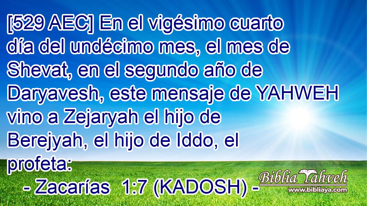  [529 AEC] En el vigésimo cuarto día del undécimo mes, el mes de Shevat, en el segundo año de Daryavesh, este mensaje de YAHWEH vino a Zejaryah el hijo de Berejyah, el hijo de Iddo, el profeta: 