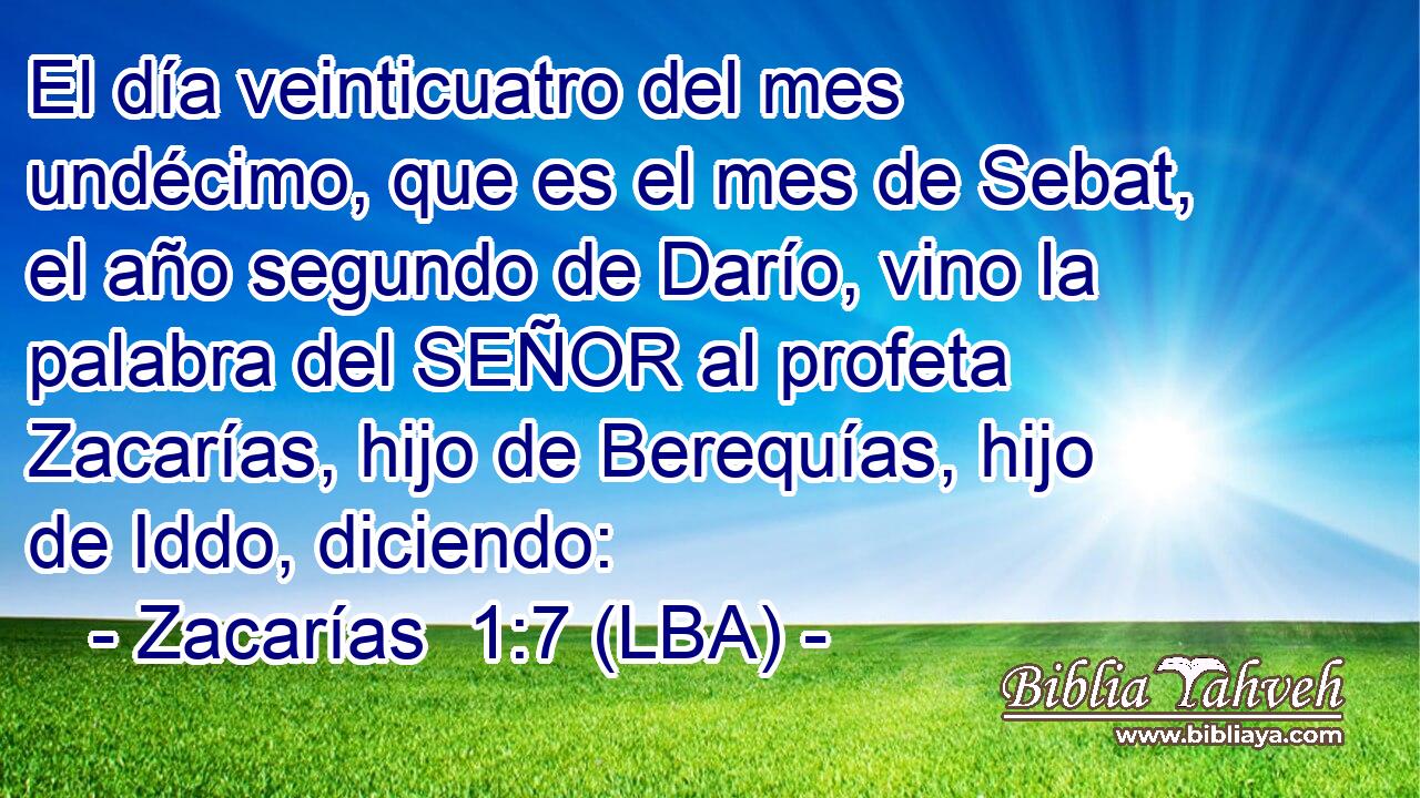 El día veinticuatro del mes undécimo, que es el mes de Sebat, el año segundo de Darío, vino la palabra del SEÑOR al profeta Zacarías, hijo de Berequías, hijo de Iddo, diciendo: