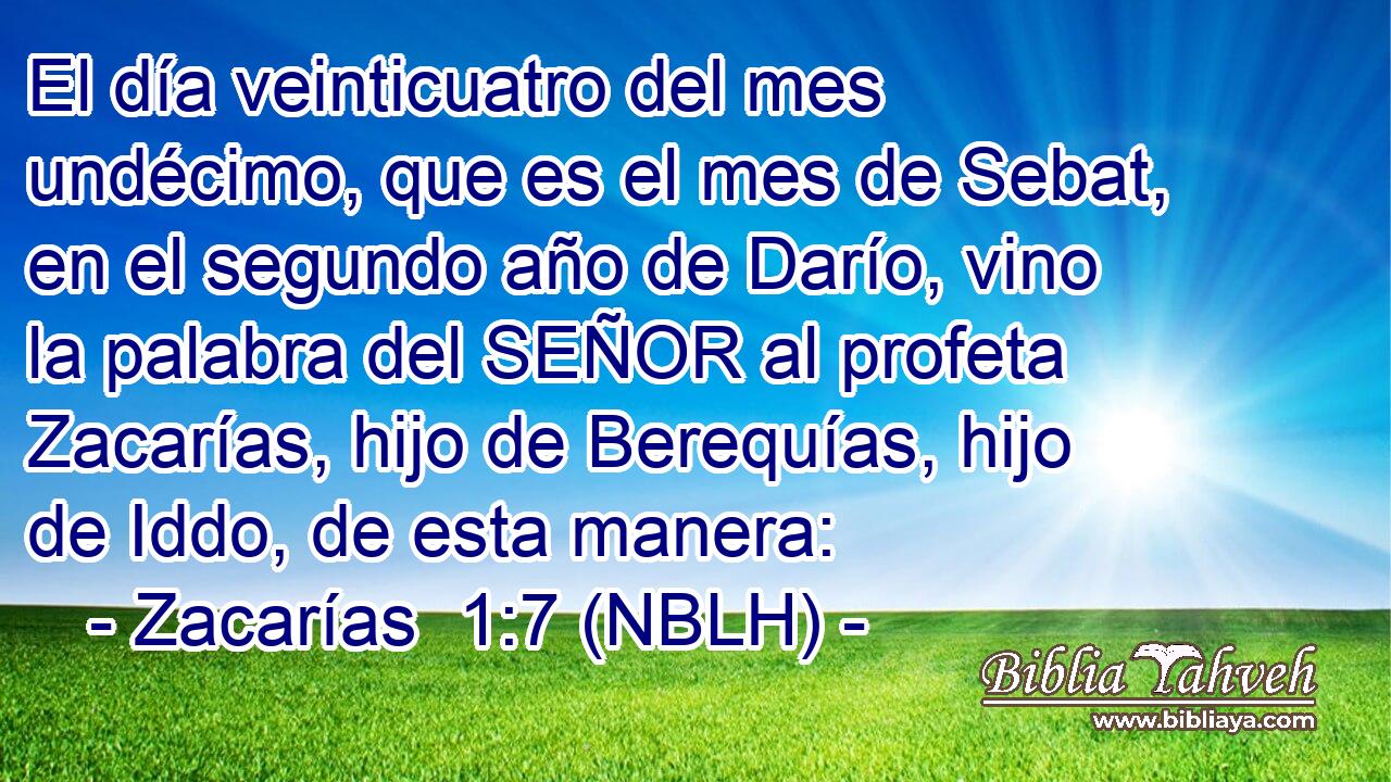  El día veinticuatro del mes undécimo, que es el mes de Sebat, en el segundo año de Darío, vino la palabra del SEÑOR al profeta Zacarías, hijo de Berequías, hijo de Iddo, de esta manera: 