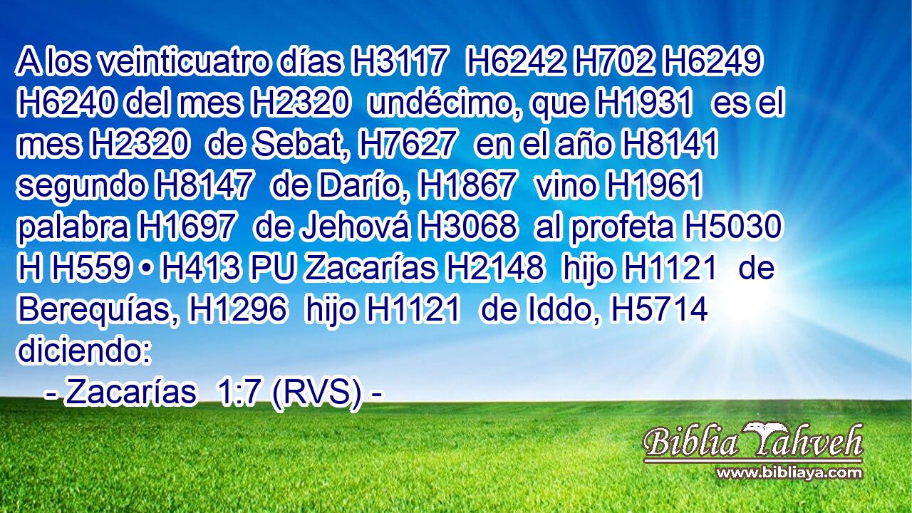 A los veinticuatro días H3117  H6242 H702 H6249 H6240 del mes H2320  undécimo, que H1931  es el mes H2320  de Sebat, H7627  en el año H8141  segundo H8147  de Darío, H1867  vino H1961  palabra H1697  de Jehová H3068  al profeta H5030 H H559 • H413 PU Zacarías H2148  hijo H1121  de Berequías, H1296  hijo H1121  de Iddo, H5714  diciendo: 