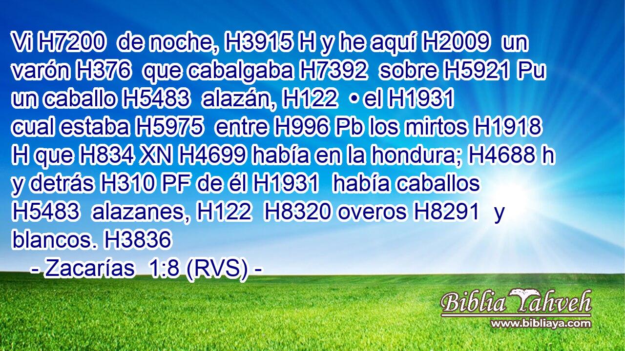 Vi H7200  de noche, H3915 H y he aquí H2009  un varón H376  que cabalgaba H7392  sobre H5921 Pu un caballo H5483  alazán, H122  • el H1931  cual estaba H5975  entre H996 Pb los mirtos H1918 H que H834 XN H4699 había en la hondura; H4688 h y detrás H310 PF de él H1931  había caballos H5483  alazanes, H122  H8320 overos H8291  y blancos. H3836  