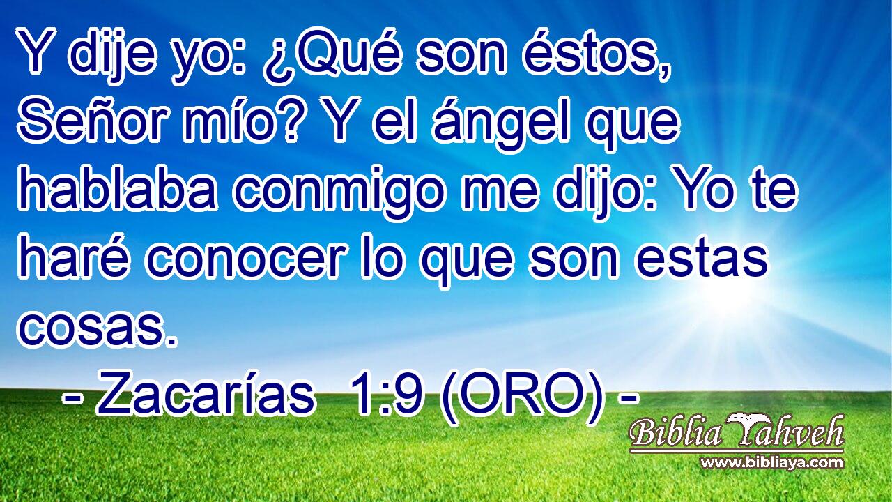  Y dije yo: ¿Qué son éstos, Señor mío? Y el ángel que hablaba conmigo me dijo: Yo te haré conocer lo que son estas cosas. 